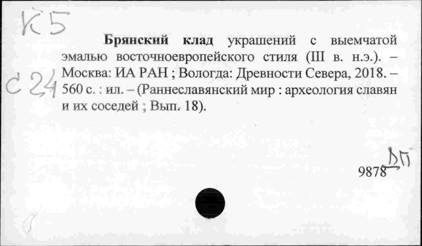 ﻿к з
Брянский клад украшений с выемчатой
эмалью восточноевропейского стиля (III в. н.э.). -Москва: ИА РАН ; Вологда: Древности Севера, 2018.-560 с. : ил. - (Раннеславянский мир : археология славян и их соседей ; Вып. 18).
987^